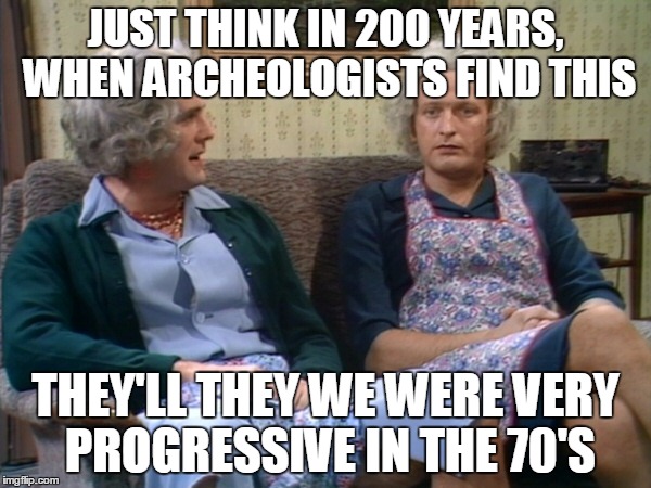 JUST THINK IN 200 YEARS, WHEN ARCHEOLOGISTS FIND THIS; THEY'LL THEY WE WERE VERY PROGRESSIVE IN THE 70'S | image tagged in monty python | made w/ Imgflip meme maker