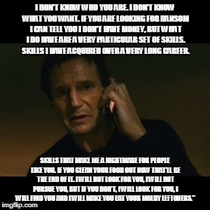 Liam Neeson Taken | I DON'T KNOW WHO YOU ARE. I DON'T KNOW WHAT YOU WANT. IF YOU ARE LOOKING FOR RANSOM I CAN TELL YOU I DON'T HAVE MONEY, BUT WHAT I DO HAVE ARE A VERY PARTICULAR SET OF SKILLS. SKILLS I HAVE ACQUIRED OVER A VERY LONG CAREER. SKILLS THAT MAKE ME A NIGHTMARE FOR PEOPLE LIKE YOU. IF YOU CLEAN YOUR FOOD OUT NOW THAT'LL BE THE END OF IT. I WILL NOT LOOK FOR YOU, I WILL NOT PURSUE YOU, BUT IF YOU DON'T, I WILL LOOK FOR YOU, I WILL FIND YOU AND I WILL MAKE YOU EAT YOUR MOLDY LEFTOVERS." | image tagged in memes,liam neeson taken | made w/ Imgflip meme maker