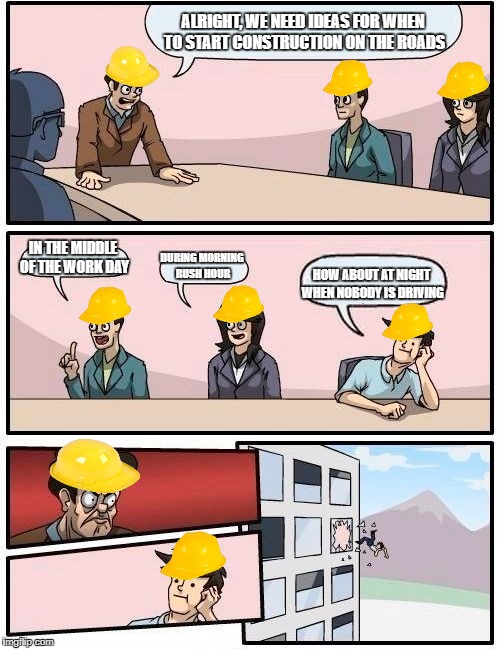 Boardroom Meeting Suggestion Meme | ALRIGHT, WE NEED IDEAS FOR WHEN TO START CONSTRUCTION ON THE ROADS; IN THE MIDDLE OF THE WORK DAY; DURING MORNING RUSH HOUR; HOW ABOUT AT NIGHT WHEN NOBODY IS DRIVING | image tagged in memes,boardroom meeting suggestion | made w/ Imgflip meme maker