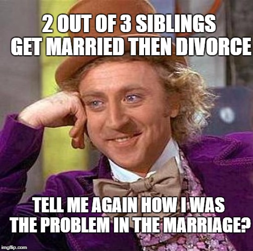 Creepy Condescending Wonka Meme | 2 OUT OF 3 SIBLINGS GET MARRIED THEN DIVORCE; TELL ME AGAIN HOW I WAS THE PROBLEM IN THE MARRIAGE? | image tagged in memes,creepy condescending wonka | made w/ Imgflip meme maker