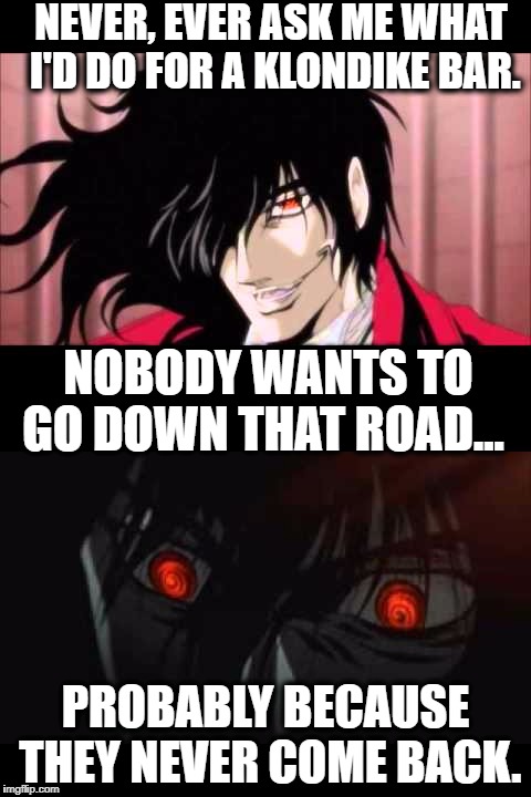 For the God don't ask Alucard... | NEVER, EVER ASK ME WHAT I'D DO FOR A KLONDIKE BAR. NOBODY WANTS TO GO DOWN THAT ROAD... PROBABLY BECAUSE THEY NEVER COME BACK. | image tagged in alucard | made w/ Imgflip meme maker