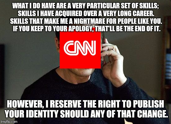 Blackmail is such an offensive word.  Let's just call it "Creative Leveraging". | WHAT I DO HAVE ARE A VERY PARTICULAR SET OF SKILLS; SKILLS I HAVE ACQUIRED OVER A VERY LONG CAREER. SKILLS THAT MAKE ME A NIGHTMARE FOR PEOPLE LIKE YOU.  IF YOU KEEP TO YOUR APOLOGY, THAT'LL BE THE END OF IT. HOWEVER, I RESERVE THE RIGHT TO PUBLISH YOUR IDENTITY SHOULD ANY OF THAT CHANGE. | image tagged in memes,liam neeson taken 2,cnn,cnnblackmail | made w/ Imgflip meme maker