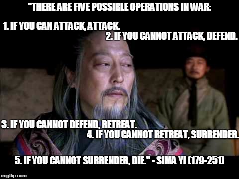 Five Operations of War | "THERE ARE FIVE POSSIBLE OPERATIONS IN WAR:; 1. IF YOU CAN ATTACK, ATTACK. 2. IF YOU CANNOT ATTACK, DEFEND. 3. IF YOU CANNOT DEFEND, RETREAT. 4. IF YOU CANNOT RETREAT, SURRENDER. 5. IF YOU CANNOT SURRENDER, DIE." - SIMA YI (179-251) | image tagged in simay yi,three kingdoms,memes,quotes,famouse quotes,chinese | made w/ Imgflip meme maker