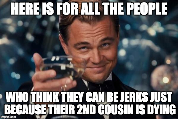 Leonardo Dicaprio Cheers | HERE IS FOR ALL THE PEOPLE; WHO THINK THEY CAN BE JERKS JUST BECAUSE THEIR 2ND COUSIN IS DYING | image tagged in memes,leonardo dicaprio cheers | made w/ Imgflip meme maker