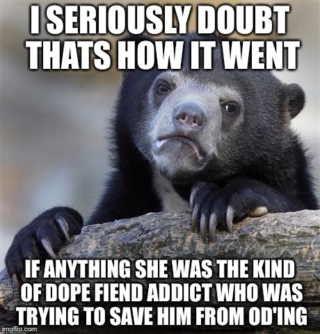 Confession Bear Meme | I SERIOUSLY DOUBT THATS HOW IT WENT IF ANYTHING SHE WAS THE KIND OF DOPE FIEND ADDICT WHO WAS TRYING TO SAVE HIM FROM OD'ING | image tagged in memes,confession bear | made w/ Imgflip meme maker