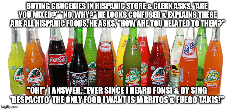 Hispanic Groceries | BUYING GROCERIES IN HISPANIC STORE & CLERK ASKS, "ARE YOU MIXED?" "NO, WHY?" HE LOOKS CONFUSED & EXPLAINS THESE ARE ALL HISPANIC FOODS. HE ASKS, "HOW ARE YOU RELATED TO THEM?"; "OH!", I ANSWER. "EVER SINCE I HEARD FONSI & DY SING 'DESPACITO' THE ONLY FOOD I WANT IS JARRITOS & FUEGO TAKIS!" | image tagged in hispanic groceries | made w/ Imgflip meme maker