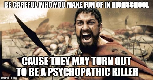 Sparta Leonidas | BE CAREFUL WHO YOU MAKE FUN OF IN HIGHSCHOOL; CAUSE THEY MAY TURN OUT TO BE A PSYCHOPATHIC KILLER | image tagged in memes,sparta leonidas | made w/ Imgflip meme maker
