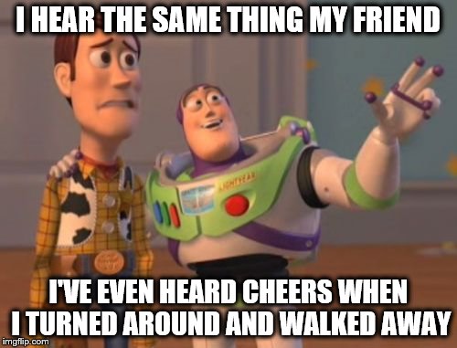X, X Everywhere Meme | I HEAR THE SAME THING MY FRIEND I'VE EVEN HEARD CHEERS WHEN I TURNED AROUND AND WALKED AWAY | image tagged in memes,x x everywhere | made w/ Imgflip meme maker