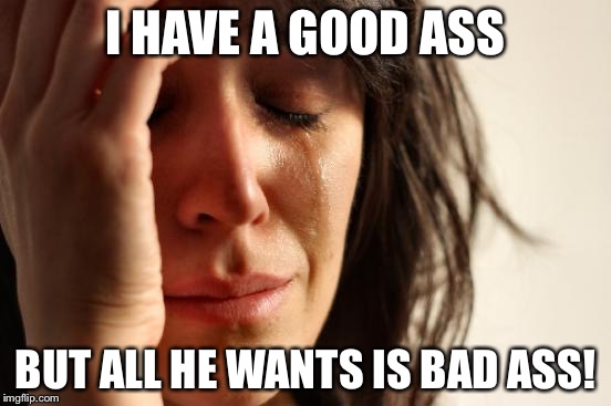First World Problems Meme | I HAVE A GOOD ASS BUT ALL HE WANTS IS BAD ASS! | image tagged in memes,first world problems | made w/ Imgflip meme maker