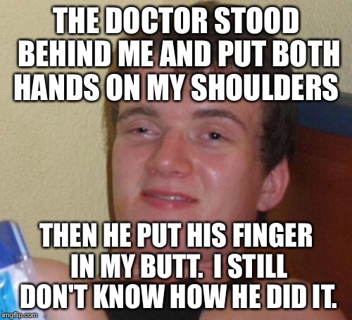 10 Guy Meme | THE DOCTOR STOOD BEHIND ME AND PUT BOTH HANDS ON MY SHOULDERS THEN HE PUT HIS FINGER IN MY BUTT.  I STILL DON'T KNOW HOW HE DID IT. | image tagged in memes,10 guy | made w/ Imgflip meme maker