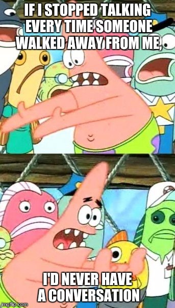 Put It Somewhere Else Patrick | IF I STOPPED TALKING EVERY TIME SOMEONE WALKED AWAY FROM ME, I'D NEVER HAVE A CONVERSATION | image tagged in memes,put it somewhere else patrick | made w/ Imgflip meme maker