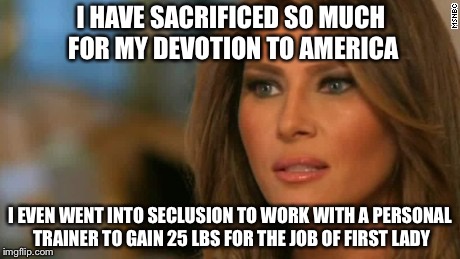 Melania Trump  | I HAVE SACRIFICED SO MUCH FOR MY DEVOTION TO AMERICA; I EVEN WENT INTO SECLUSION TO WORK WITH A PERSONAL TRAINER TO GAIN 25 LBS FOR THE JOB OF FIRST LADY | image tagged in melania trump,memes,funny | made w/ Imgflip meme maker