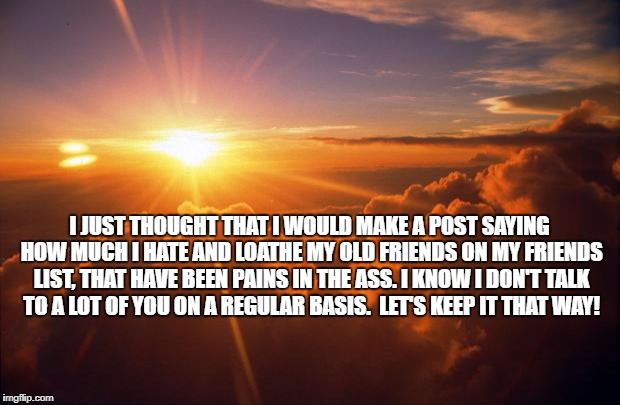 Sunrise | I JUST THOUGHT THAT I WOULD MAKE A POST SAYING HOW MUCH I HATE AND LOATHE MY OLD FRIENDS ON MY FRIENDS LIST, THAT HAVE BEEN PAINS IN THE ASS. I KNOW I DON'T TALK TO A LOT OF YOU ON A REGULAR BASIS.  LET'S KEEP IT THAT WAY! | image tagged in sunrise | made w/ Imgflip meme maker