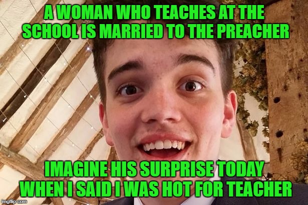 A WOMAN WHO TEACHES AT THE SCHOOL IS MARRIED TO THE PREACHER IMAGINE HIS SURPRISE TODAY WHEN I SAID I WAS HOT FOR TEACHER | made w/ Imgflip meme maker
