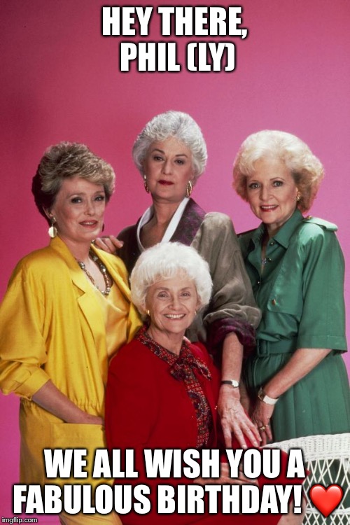 Golden Girls | HEY THERE, PHIL (LY); WE ALL WISH YOU A FABULOUS BIRTHDAY! ❤️ | image tagged in golden girls | made w/ Imgflip meme maker