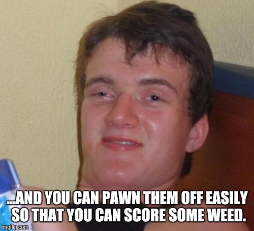 10 Guy Meme | ...AND YOU CAN PAWN THEM OFF EASILY SO THAT YOU CAN SCORE SOME WEED. | image tagged in memes,10 guy | made w/ Imgflip meme maker