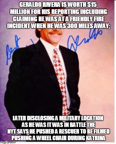 geraldo rivera | GERALDO RIVERA IS WORTH $15 MILLION FOR HIS REPORTING INCLUDING CLAIMING HE WAS AT A FRIENDLY FIRE INCIDENT WHEN HE WAS 300 MILES AWAY;; LATER DISCLOSING A MILITARY LOCATION AS HE WAS IT WAS IN BATTLE THE NYT SAYS HE PUSHED A RESCUER TO BE FILMED PUSHING A WHEEL CHAIR DURING KATRINA | image tagged in geraldo rivera | made w/ Imgflip meme maker