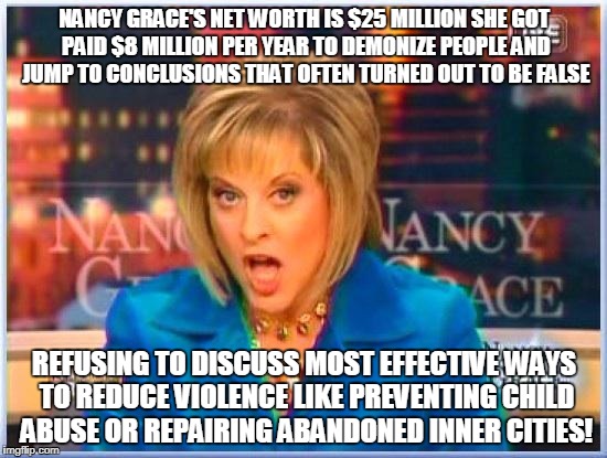 False facts Nancy Grace | NANCY GRACE'S NET WORTH IS $25 MILLION SHE GOT PAID $8 MILLION PER YEAR TO DEMONIZE PEOPLE AND JUMP TO CONCLUSIONS THAT OFTEN TURNED OUT TO BE FALSE; REFUSING TO DISCUSS MOST EFFECTIVE WAYS TO REDUCE VIOLENCE LIKE PREVENTING CHILD ABUSE OR REPAIRING ABANDONED INNER CITIES! | image tagged in false facts nancy grace | made w/ Imgflip meme maker