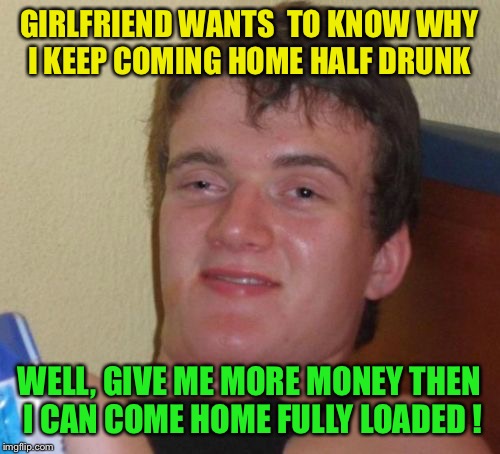 Doing half way | GIRLFRIEND WANTS  TO KNOW WHY I KEEP COMING HOME HALF DRUNK; WELL, GIVE ME MORE MONEY THEN I CAN COME HOME FULLY LOADED ! | image tagged in memes,10 guy,funny | made w/ Imgflip meme maker