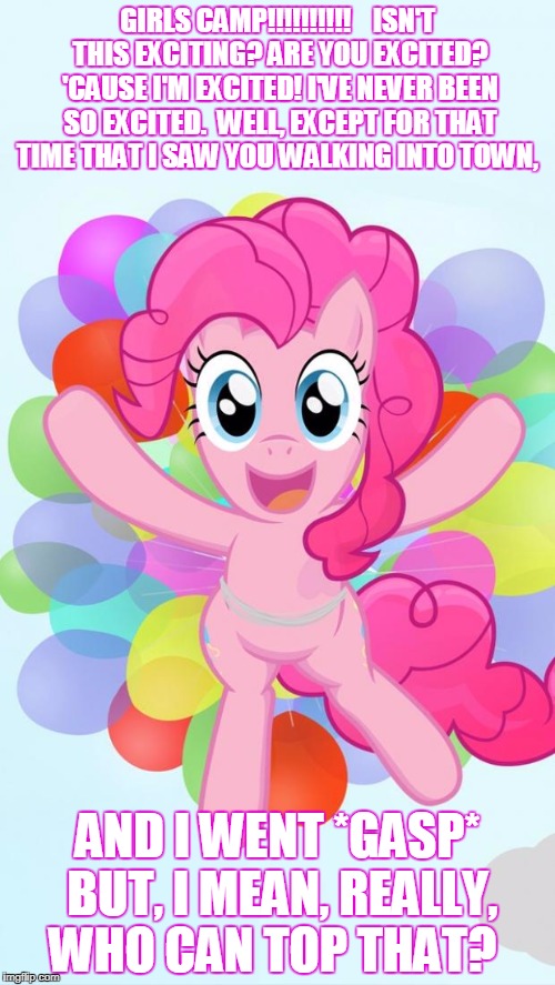 Pinkie Pie My Little Pony I'm back! | GIRLS CAMP!!!!!!!!!!



ISN'T THIS EXCITING? ARE YOU EXCITED? 'CAUSE I'M EXCITED! I'VE NEVER BEEN SO EXCITED.  WELL, EXCEPT FOR THAT TIME THAT I SAW YOU WALKING INTO TOWN, AND I WENT *GASP* BUT, I MEAN, REALLY, WHO CAN TOP THAT? | image tagged in pinkie pie my little pony i'm back | made w/ Imgflip meme maker