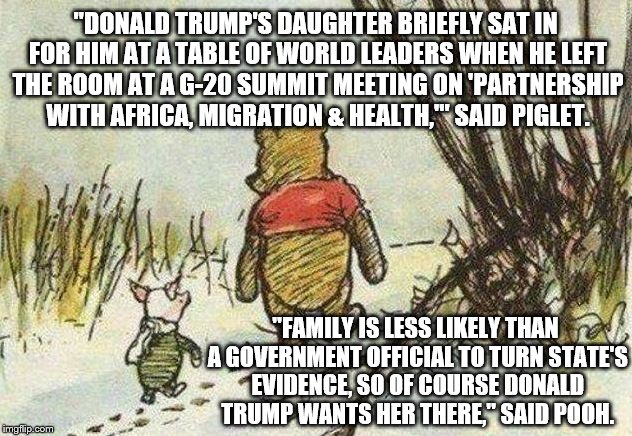 Pooh Piglet | "DONALD TRUMP'S DAUGHTER BRIEFLY SAT IN FOR HIM AT A TABLE OF WORLD LEADERS WHEN HE LEFT THE ROOM AT A G-20 SUMMIT MEETING ON 'PARTNERSHIP WITH AFRICA, MIGRATION & HEALTH,'" SAID PIGLET. "FAMILY IS LESS LIKELY THAN A GOVERNMENT OFFICIAL TO TURN STATE'S EVIDENCE, SO OF COURSE DONALD TRUMP WANTS HER THERE," SAID POOH. | image tagged in pooh piglet | made w/ Imgflip meme maker