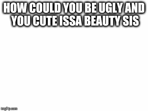 Blank White Template | HOW COULD YOU BE UGLY AND YOU CUTE ISSA BEAUTY SIS | image tagged in blank white template | made w/ Imgflip meme maker