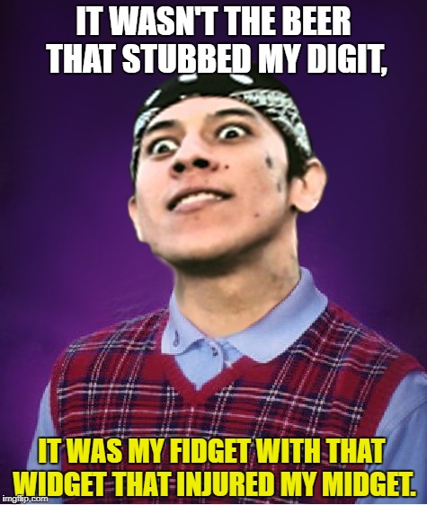 IT WASN'T THE BEER THAT STUBBED MY DIGIT, IT WAS MY FIDGET WITH THAT WIDGET THAT INJURED MY MIDGET. | made w/ Imgflip meme maker