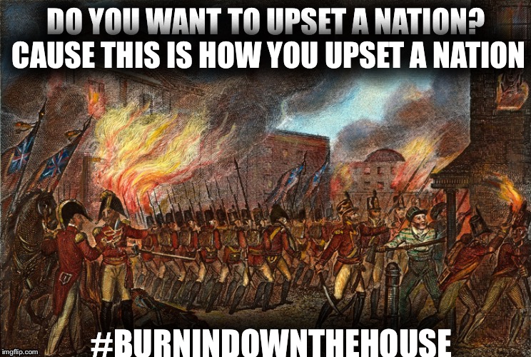 DO YOU WANT TO UPSET A NATION? CAUSE THIS IS HOW YOU UPSET A NATION; #BURNINDOWNTHEHOUSE | image tagged in history | made w/ Imgflip meme maker