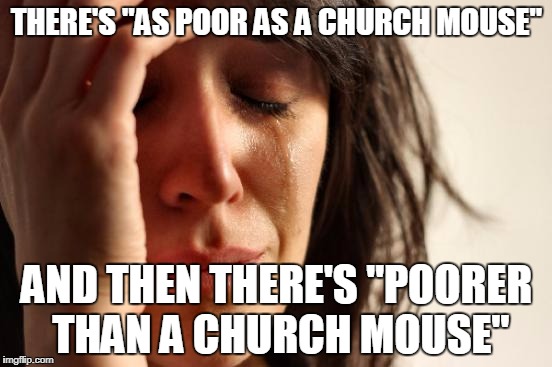 And I belong to the latter category... | THERE'S "AS POOR AS A CHURCH MOUSE"; AND THEN THERE'S "POORER THAN A CHURCH MOUSE" | image tagged in memes,first world problems | made w/ Imgflip meme maker
