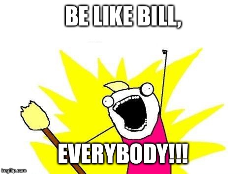 X All The Y Meme | BE LIKE BILL, EVERYBODY!!! | image tagged in memes,x all the y | made w/ Imgflip meme maker