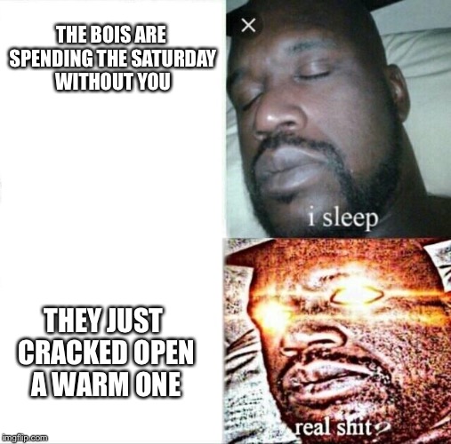 Sleeping Shaq Meme | THE BOIS ARE SPENDING THE SATURDAY WITHOUT YOU; THEY JUST CRACKED OPEN A WARM ONE | image tagged in sleeping shaq | made w/ Imgflip meme maker
