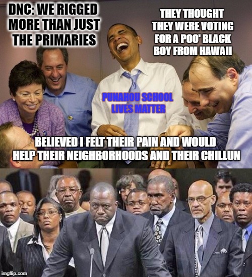 The Democratic Party has done more than just rigging the primaries in favor of Clinton. Look what they did with Obama  | DNC: WE RIGGED MORE THAN JUST THE PRIMARIES; THEY THOUGHT THEY WERE VOTING FOR A POO' BLACK BOY FROM HAWAII; PUNAHOU SCHOOL LIVES MATTER; BELIEVED I FELT THEIR PAIN AND WOULD HELP THEIR NEIGHBORHOODS AND THEIR CHILLUN | image tagged in donald trump approves,liberal vs conservative,election 2016 aftermath,laughing obama,fools,black lies matter | made w/ Imgflip meme maker