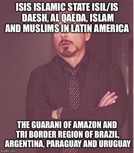 Face You Make Robert Downey Jr Meme | ISIS ISLAMIC STATE ISIL/IS DAESH, AL QAEDA, ISLAM AND MUSLIMS IN LATIN AMERICA; THE GUARANI OF AMAZON AND TRI BORDER REGION OF BRAZIL, ARGENTINA, PARAGUAY AND URUGUAY | image tagged in memes,face you make robert downey jr | made w/ Imgflip meme maker