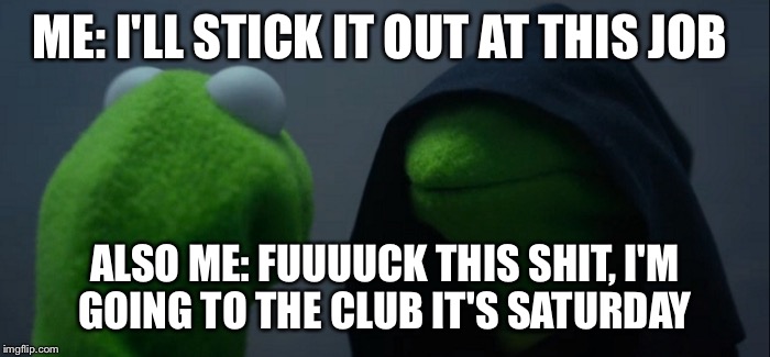 Evil Kermit Meme | ME: I'LL STICK IT OUT AT THIS JOB; ALSO ME: FUUUUCK THIS SHIT, I'M GOING TO THE CLUB IT'S SATURDAY | image tagged in evil kermit | made w/ Imgflip meme maker