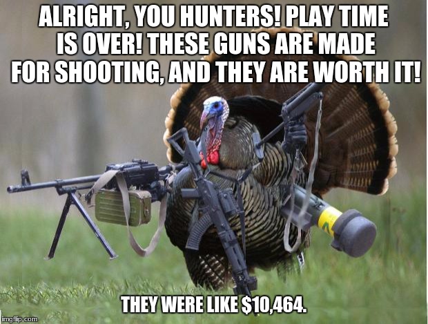Holy shi- | ALRIGHT, YOU HUNTERS! PLAY TIME IS OVER! THESE GUNS ARE MADE FOR SHOOTING, AND THEY ARE WORTH IT! THEY WERE LIKE $10,464. | image tagged in turkey | made w/ Imgflip meme maker