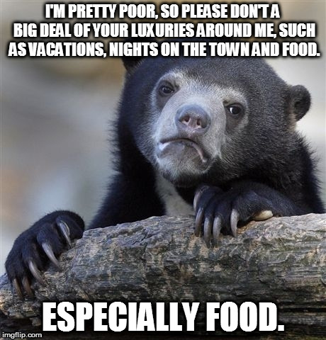 It's funny because it's true :'( |  I'M PRETTY POOR, SO PLEASE DON'T A BIG DEAL OF YOUR LUXURIES AROUND ME, SUCH AS VACATIONS, NIGHTS ON THE TOWN AND FOOD. ESPECIALLY FOOD. | image tagged in memes,confession bear,poor,hungry,luxury,rich | made w/ Imgflip meme maker