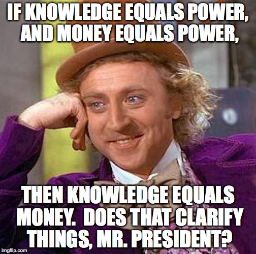 political solution 2 | IF KNOWLEDGE EQUALS POWER, AND MONEY EQUALS POWER, THEN KNOWLEDGE EQUALS MONEY.  DOES THAT CLARIFY THINGS, MR. PRESIDENT? | image tagged in memes,creepy condescending wonka,political solution 2 | made w/ Imgflip meme maker