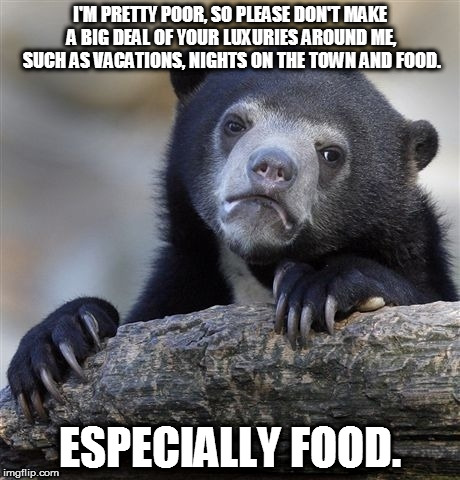 My sad life, take 2 |  I'M PRETTY POOR, SO PLEASE DON'T MAKE A BIG DEAL OF YOUR LUXURIES AROUND ME, SUCH AS VACATIONS, NIGHTS ON THE TOWN AND FOOD. ESPECIALLY FOOD. | image tagged in memes,confession bear,poor,poverty,luxury,rich | made w/ Imgflip meme maker