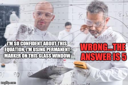 british scientists | WRONG...THE ANSWER IS 5; I'M SO CONFIDENT ABOUT THIS EQUATION, I'M USING PERMANENT MARKER ON THIS GLASS WINDOW | image tagged in british scientists | made w/ Imgflip meme maker