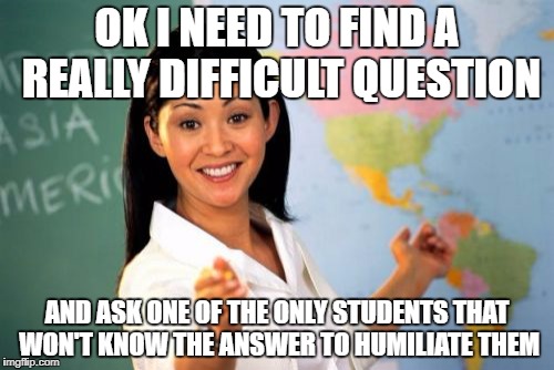 Unhelpful High School Teacher | OK I NEED TO FIND A REALLY DIFFICULT QUESTION; AND ASK ONE OF THE ONLY STUDENTS THAT WON'T KNOW THE ANSWER TO HUMILIATE THEM | image tagged in memes,unhelpful high school teacher | made w/ Imgflip meme maker
