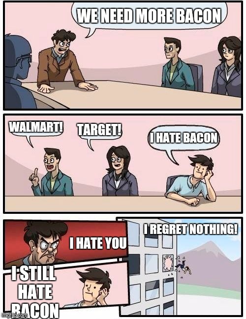 Boardroom Meeting Suggestion | WE NEED MORE BACON; WALMART! TARGET! I HATE BACON; I REGRET NOTHING! I HATE YOU; I STILL HATE BACON | image tagged in memes,boardroom meeting suggestion | made w/ Imgflip meme maker