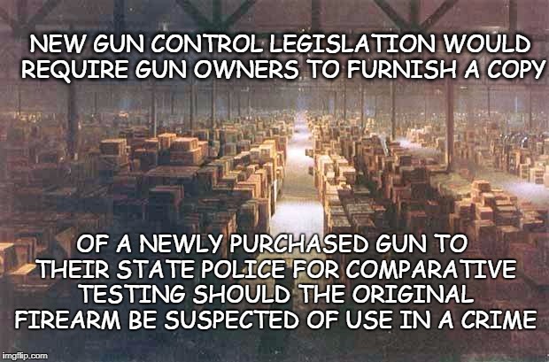 Common Sense Gun Control | NEW GUN CONTROL LEGISLATION WOULD REQUIRE GUN OWNERS TO FURNISH A COPY; OF A NEWLY PURCHASED GUN TO THEIR STATE POLICE FOR COMPARATIVE TESTING SHOULD THE ORIGINAL FIREARM BE SUSPECTED OF USE IN A CRIME | image tagged in indiana jones warehouse,common sense,gun control,gun data base | made w/ Imgflip meme maker