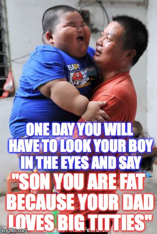 Fat Son | ONE DAY YOU WILL HAVE TO LOOK YOUR BOY IN THE EYES AND SAY; "SON YOU ARE FAT BECAUSE YOUR DAD LOVES BIG TITTIES" | image tagged in fat son,funny,titties,dad | made w/ Imgflip meme maker