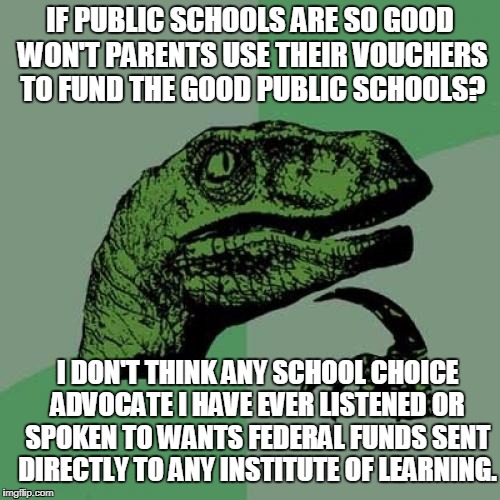School choice and vouchers | IF PUBLIC SCHOOLS ARE SO GOOD WON'T PARENTS USE THEIR VOUCHERS TO FUND THE GOOD PUBLIC SCHOOLS? I DON'T THINK ANY SCHOOL CHOICE ADVOCATE I HAVE EVER LISTENED OR SPOKEN TO WANTS FEDERAL FUNDS SENT DIRECTLY TO ANY INSTITUTE OF LEARNING. | image tagged in memes,philosoraptor,school choice,vouchers,public schools | made w/ Imgflip meme maker