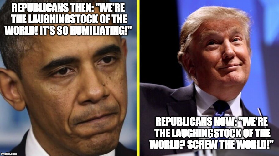 Obama Trumped | REPUBLICANS THEN: "WE'RE THE LAUGHINGSTOCK OF THE WORLD! IT'S SO HUMILIATING!"; REPUBLICANS NOW: "WE'RE THE LAUGHINGSTOCK OF THE WORLD? SCREW THE WORLD!" | image tagged in obama trumped | made w/ Imgflip meme maker