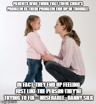 parenting raising children girl asking mommy why discipline Demo | PARENTS WHO THINK THAT THEIR CHILD’S PROBLEM IS THEIR PROBLEM END UP IN TROUBLE. IN FACT, THEY END UP FEELING JUST LIKE THE PERSON THEY’RE TRYING TO FIX—MISERABLE.  DANNY SILK | image tagged in parenting raising children girl asking mommy why discipline demo | made w/ Imgflip meme maker