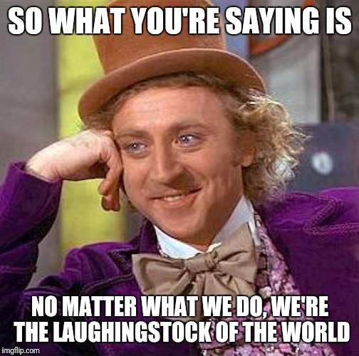 Creepy Condescending Wonka Meme | SO WHAT YOU'RE SAYING IS NO MATTER WHAT WE DO, WE'RE THE LAUGHINGSTOCK OF THE WORLD | image tagged in memes,creepy condescending wonka | made w/ Imgflip meme maker