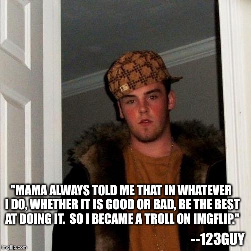 Scumbag Steve | "MAMA ALWAYS TOLD ME THAT IN WHATEVER I DO, WHETHER IT IS GOOD OR BAD, BE THE BEST AT DOING IT.  SO I BECAME A TROLL ON IMGFLIP."; --123GUY | image tagged in memes,scumbag steve | made w/ Imgflip meme maker