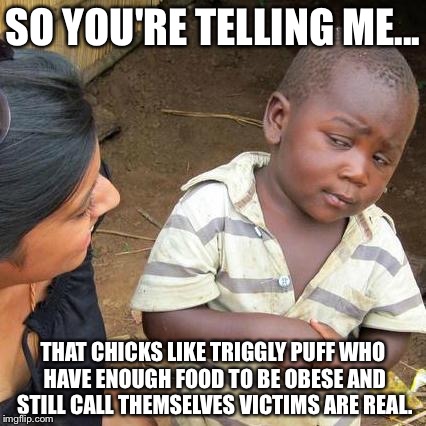 Third World Skeptical Kid | SO YOU'RE TELLING ME... THAT CHICKS LIKE TRIGGLY PUFF WHO HAVE ENOUGH FOOD TO BE OBESE AND STILL CALL THEMSELVES VICTIMS ARE REAL. | image tagged in memes,third world skeptical kid | made w/ Imgflip meme maker