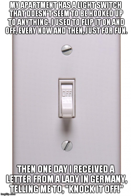 My thanks to Steven Wright for this joke. | MY APARTMENT HAS A LIGHT SWITCH THAT DOESN'T SEEM TO BE HOOKED UP TO ANYTHING. I USED TO FLIP IT ON AND OFF, EVERY NOW AND THEN, JUST FOR FUN. THEN ONE DAY I RECEIVED A LETTER FROM A LADY IN GERMANY, TELLING ME TO, "KNOCK IT OFF!" | image tagged in light switch off,steven wright | made w/ Imgflip meme maker